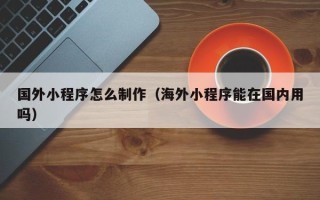 定边国外小程序怎么制作（海外小程序能在国内用吗）