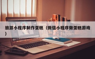 定边旅游小程序制作蛋糕（微信小程序做蛋糕游戏）